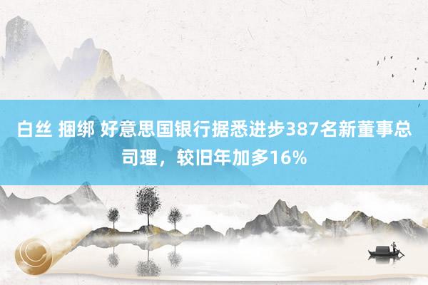 白丝 捆绑 好意思国银行据悉进步387名新董事总司理，较旧年加多16%