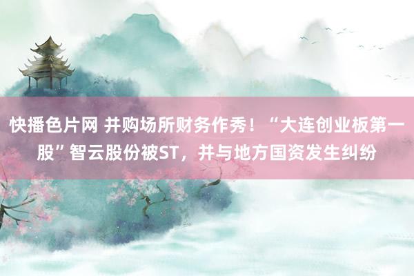 快播色片网 并购场所财务作秀！“大连创业板第一股”智云股份被ST，并与地方国资发生纠纷