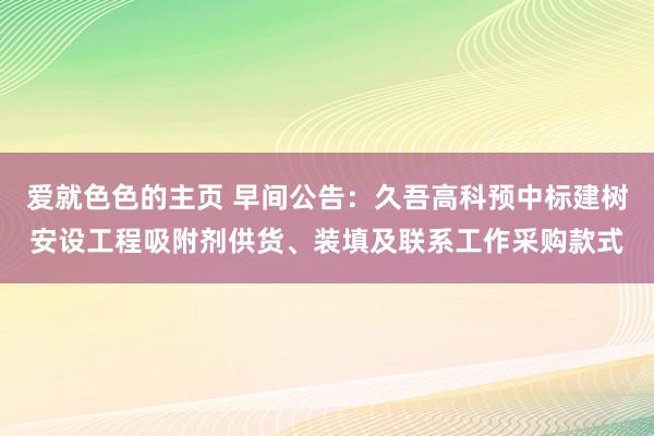 爱就色色的主页 早间公告：久吾高科预中标建树安设工程吸附剂供货、装填及联系工作采购款式