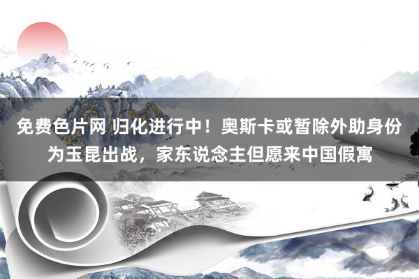 免费色片网 归化进行中！奥斯卡或暂除外助身份为玉昆出战，家东说念主但愿来中国假寓