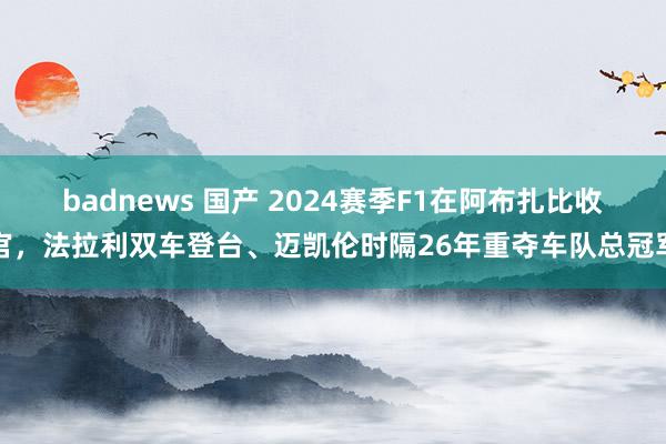 badnews 国产 2024赛季F1在阿布扎比收官，法拉利双车登台、迈凯伦时隔26年重夺车队总冠军