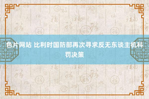 色片网站 比利时国防部再次寻求反无东谈主机科罚决策