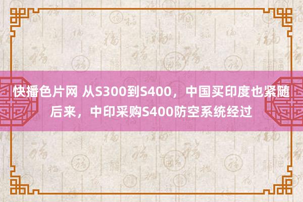 快播色片网 从S300到S400，中国买印度也紧随后来，中印采购S400防空系统经过