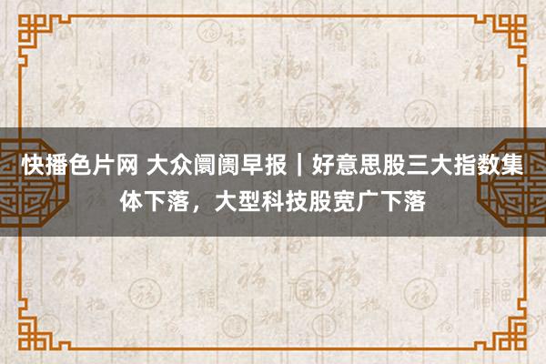 快播色片网 大众阛阓早报｜好意思股三大指数集体下落，大型科技股宽广下落