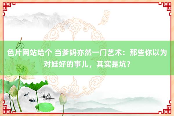 色片网站给个 当爹妈亦然一门艺术：那些你以为对娃好的事儿，其实是坑？