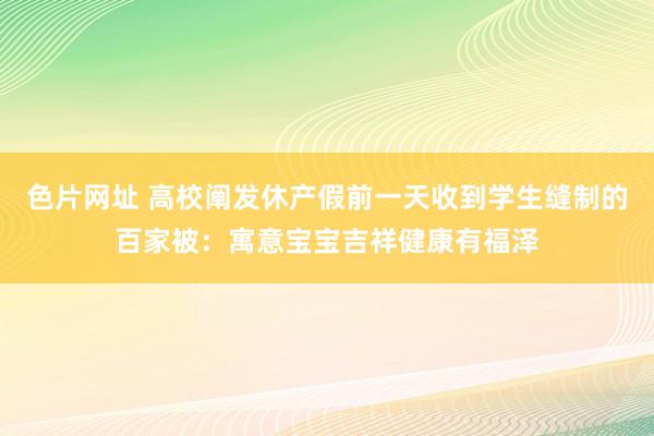 色片网址 高校阐发休产假前一天收到学生缝制的百家被：寓意宝宝吉祥健康有福泽