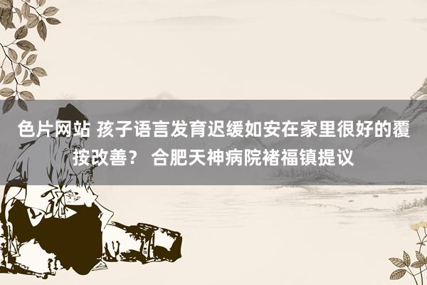 色片网站 孩子语言发育迟缓如安在家里很好的覆按改善？ 合肥天神病院褚福镇提议