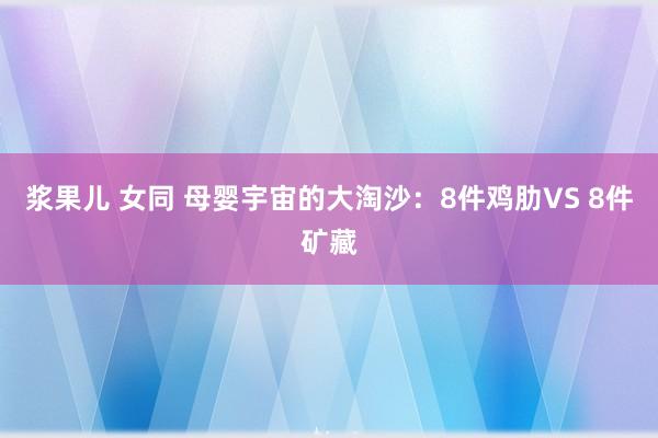 浆果儿 女同 母婴宇宙的大淘沙：8件鸡肋VS 8件矿藏