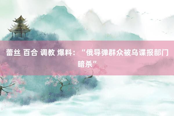 蕾丝 百合 调教 爆料：“俄导弹群众被乌谍报部门暗杀”