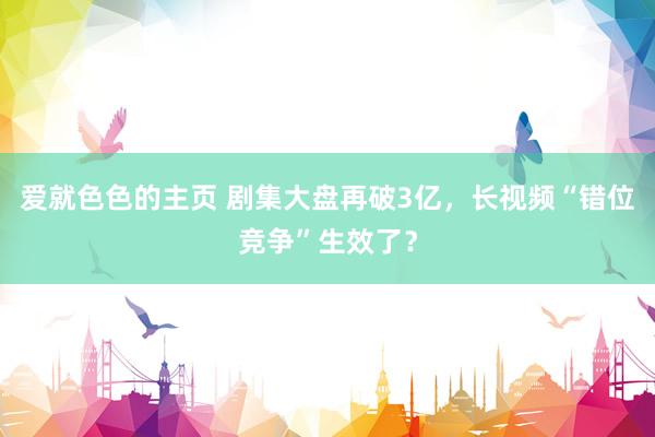 爱就色色的主页 剧集大盘再破3亿，长视频“错位竞争”生效了？