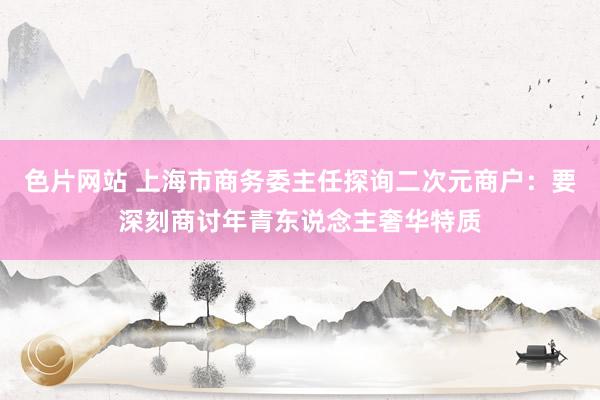 色片网站 上海市商务委主任探询二次元商户：要深刻商讨年青东说念主奢华特质