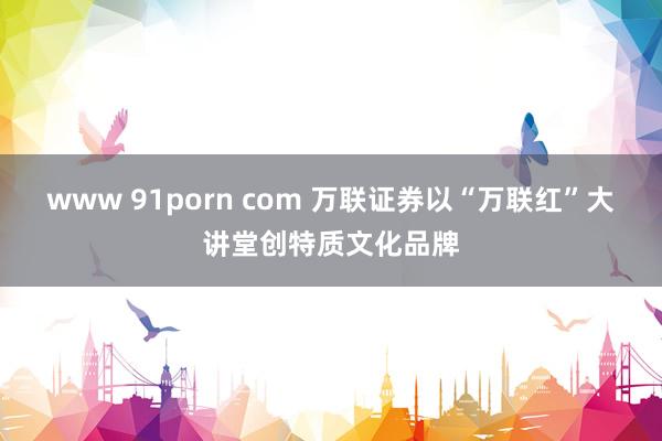 www 91porn com 万联证券以“万联红”大讲堂创特质文化品牌