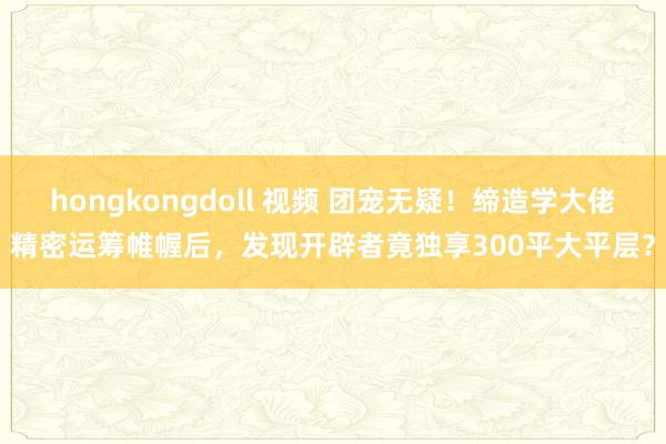 hongkongdoll 视频 团宠无疑！缔造学大佬精密运筹帷幄后，发现开辟者竟独享300平大平层？