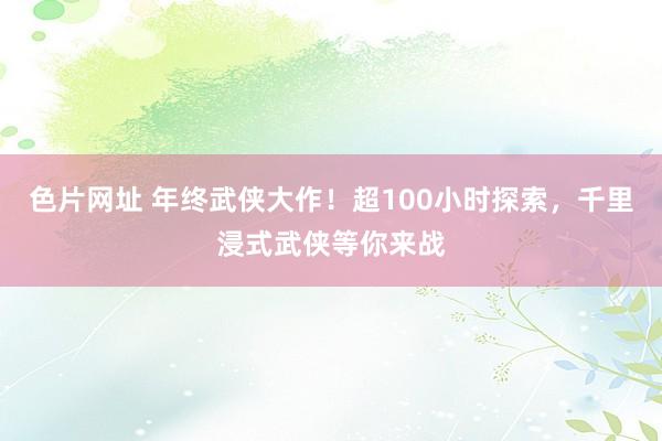 色片网址 年终武侠大作！超100小时探索，千里浸式武侠等你来战