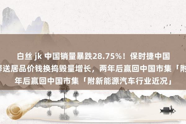 白丝 jk 中国销量暴跌28.75%！保时捷中国CEO：咱们不主见过葬送居品价钱换捣毁量增长，两年后赢回中国市集「附新能源汽车行业近况」