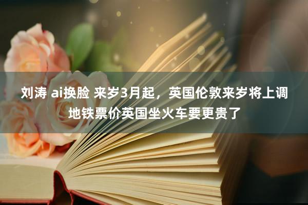 刘涛 ai换脸 来岁3月起，英国伦敦来岁将上调地铁票价英国坐火车要更贵了