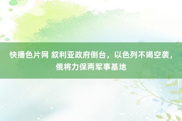 快播色片网 叙利亚政府倒台，以色列不竭空袭，俄将力保两军事基地