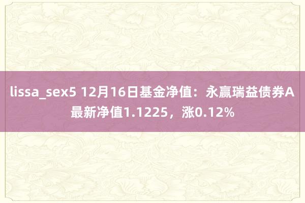 lissa_sex5 12月16日基金净值：永赢瑞益债券A最新净值1.1225，涨0.12%