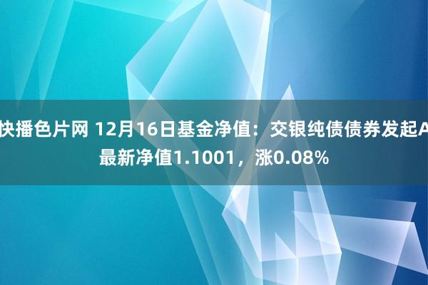 快播色片网 12月16日基金净值：交银纯债债券发起A最新净值1.1001，涨0.08%