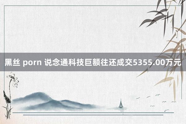 黑丝 porn 说念通科技巨额往还成交5355.00万元