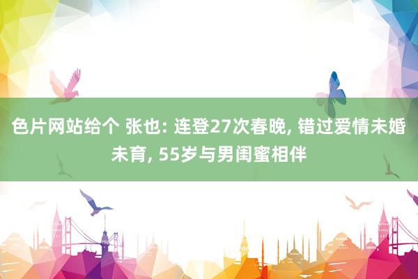 色片网站给个 张也: 连登27次春晚， 错过爱情未婚未育， 55岁与男闺蜜相伴