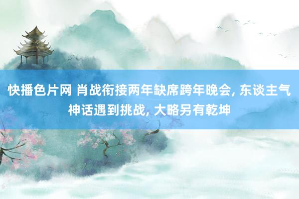 快播色片网 肖战衔接两年缺席跨年晚会， 东谈主气神话遇到挑战， 大略另有乾坤