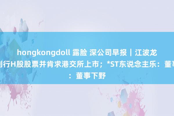 hongkongdoll 露脸 深公司早报｜江波龙：拟刊行H股股票并肯求港交所上市；*ST东说念主乐：董事下野