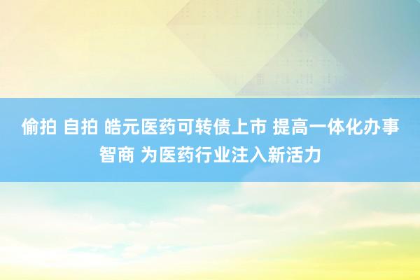 偷拍 自拍 皓元医药可转债上市 提高一体化办事智商 为医药行业注入新活力