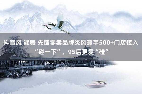 抖音风 裸舞 先锋零卖品牌炎风寰宇500+门店接入“碰一下”，95后更爱“碰”