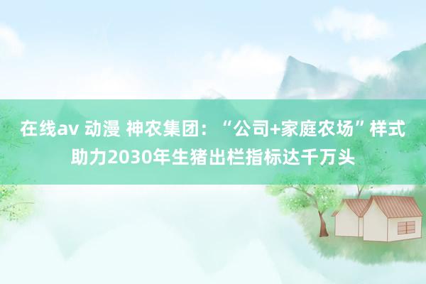 在线av 动漫 神农集团：“公司+家庭农场”样式助力2030年生猪出栏指标达千万头