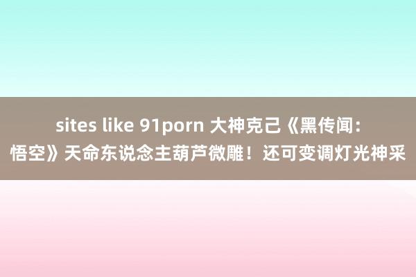 sites like 91porn 大神克己《黑传闻：悟空》天命东说念主葫芦微雕！还可变调灯光神采