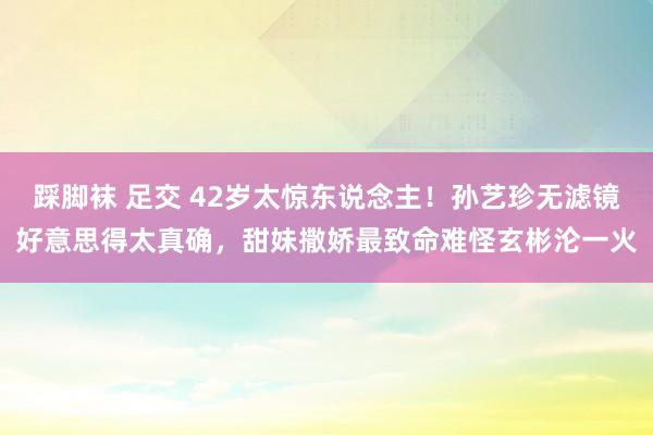 踩脚袜 足交 42岁太惊东说念主！孙艺珍无滤镜好意思得太真确，甜妹撒娇最致命难怪玄彬沦一火