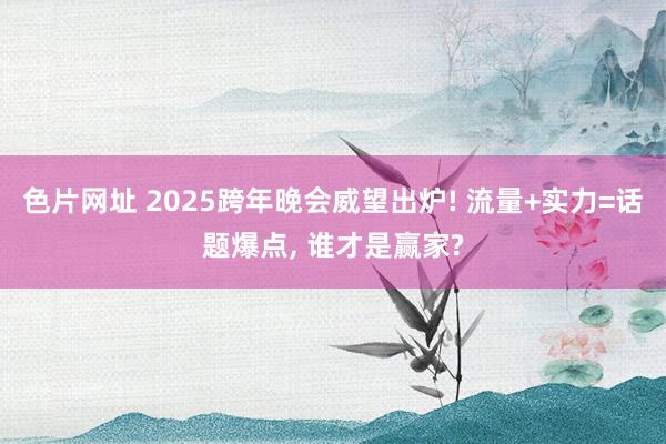 色片网址 2025跨年晚会威望出炉! 流量+实力=话题爆点， 谁才是赢家?