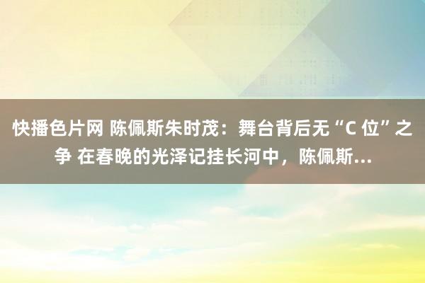 快播色片网 陈佩斯朱时茂：舞台背后无“C 位”之争 在春晚的光泽记挂长河中，陈佩斯...