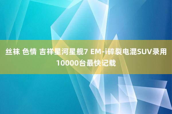 丝袜 色情 吉祥星河星舰7 EM-i碎裂电混SUV录用10000台最快记载