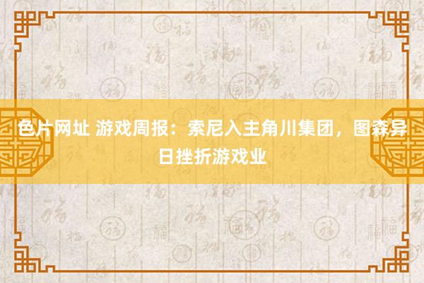 色片网址 游戏周报：索尼入主角川集团，图森异日挫折游戏业