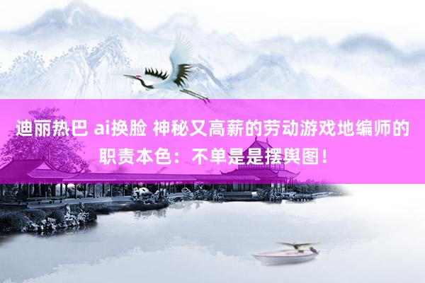 迪丽热巴 ai换脸 神秘又高薪的劳动游戏地编师的职责本色：不单是是摆舆图！