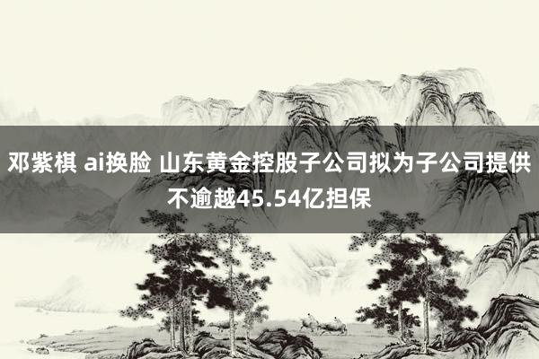 邓紫棋 ai换脸 山东黄金控股子公司拟为子公司提供不逾越45.54亿担保