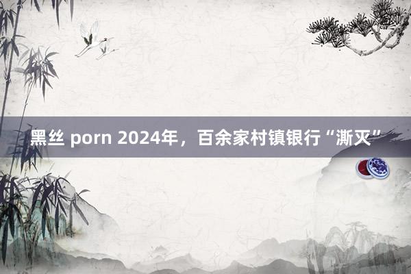 黑丝 porn 2024年，百余家村镇银行“澌灭”