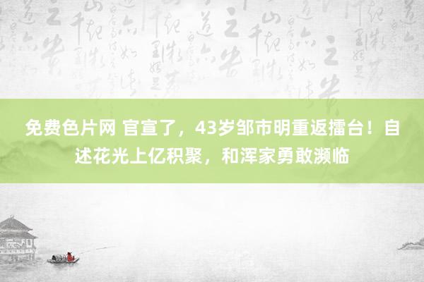 免费色片网 官宣了，43岁邹市明重返擂台！自述花光上亿积聚，和浑家勇敢濒临