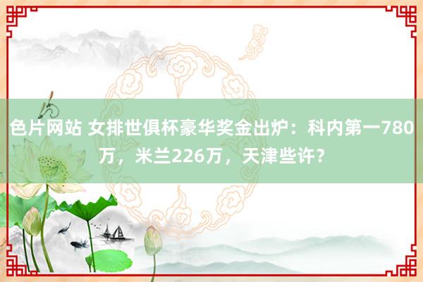 色片网站 女排世俱杯豪华奖金出炉：科内第一780万，米兰226万，天津些许？