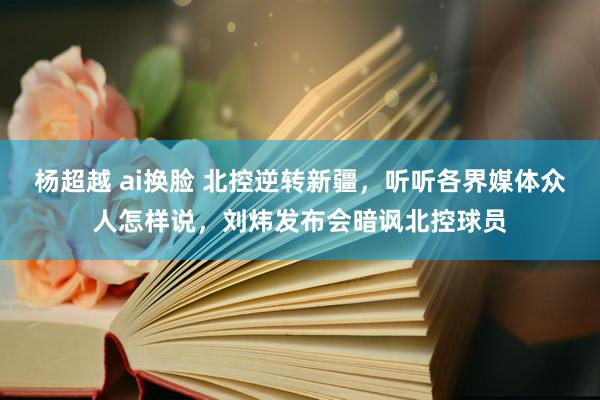 杨超越 ai换脸 北控逆转新疆，听听各界媒体众人怎样说，刘炜发布会暗讽北控球员