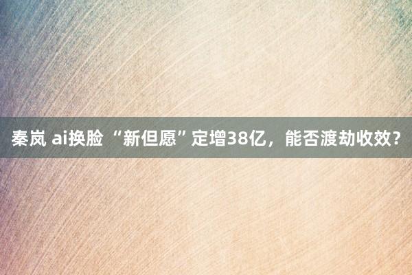 秦岚 ai换脸 “新但愿”定增38亿，能否渡劫收效？