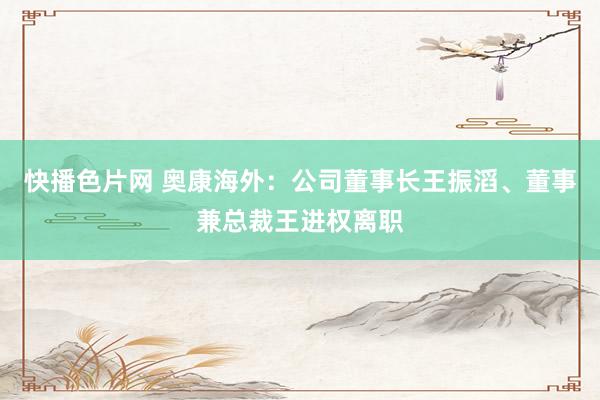 快播色片网 奥康海外：公司董事长王振滔、董事兼总裁王进权离职