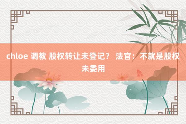 chloe 调教 股权转让未登记？ 法官：不就是股权未委用