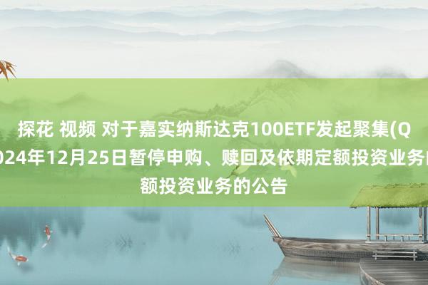 探花 视频 对于嘉实纳斯达克100ETF发起聚集(QDII)2024年12月25日暂停申购、赎回及依期定额投资业务的公告