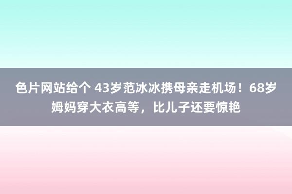 色片网站给个 43岁范冰冰携母亲走机场！68岁姆妈穿大衣高等，比儿子还要惊艳