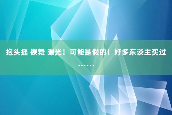 抱头摇 裸舞 曝光！可能是假的！好多东谈主买过……