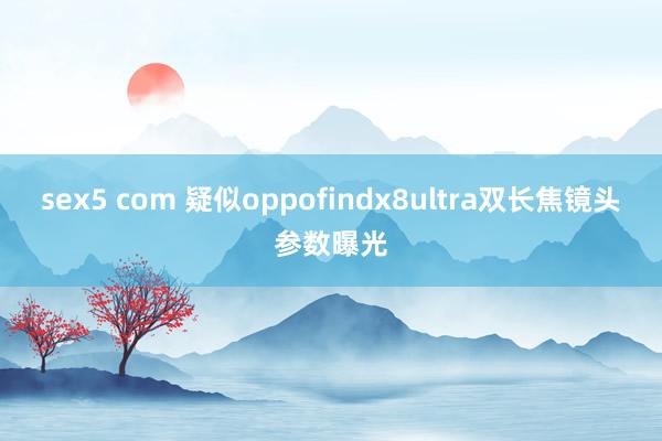 sex5 com 疑似oppofindx8ultra双长焦镜头参数曝光