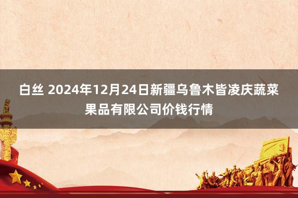 白丝 2024年12月24日新疆乌鲁木皆凌庆蔬菜果品有限公司价钱行情